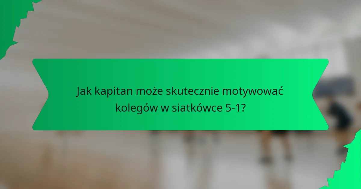 Jak kapitan może skutecznie motywować kolegów w siatkówce 5-1?