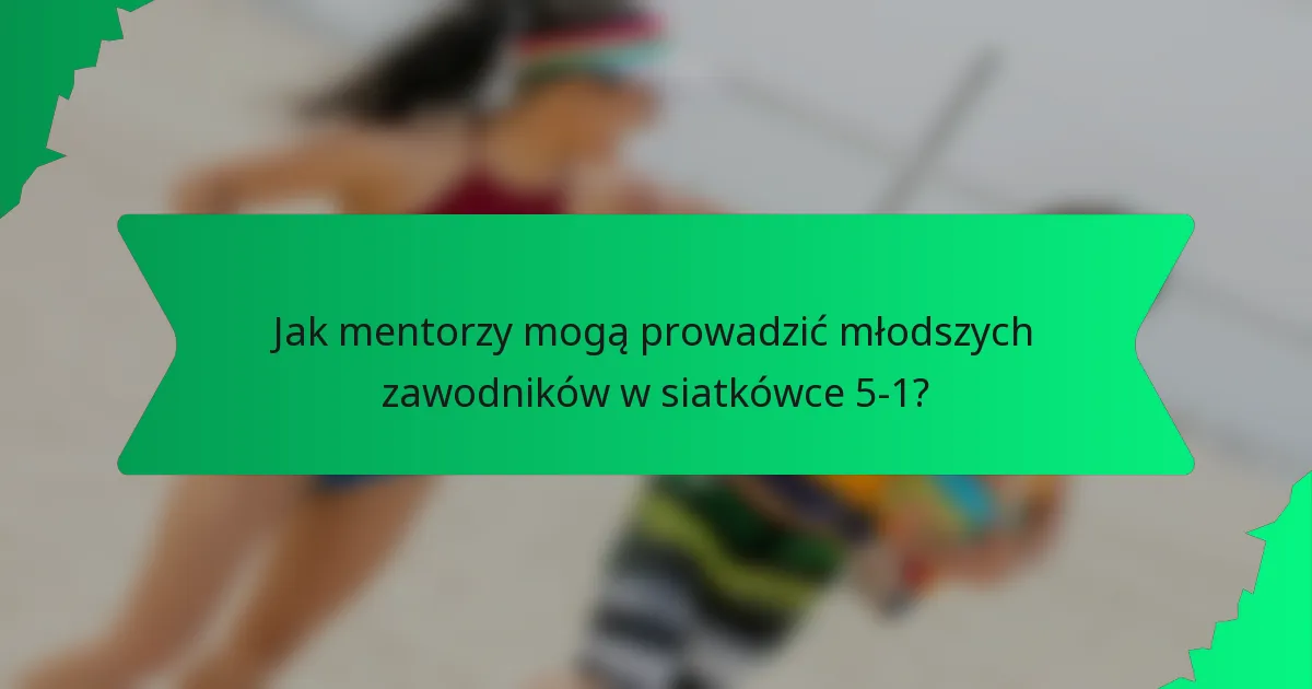 Jak mentorzy mogą prowadzić młodszych zawodników w siatkówce 5-1?