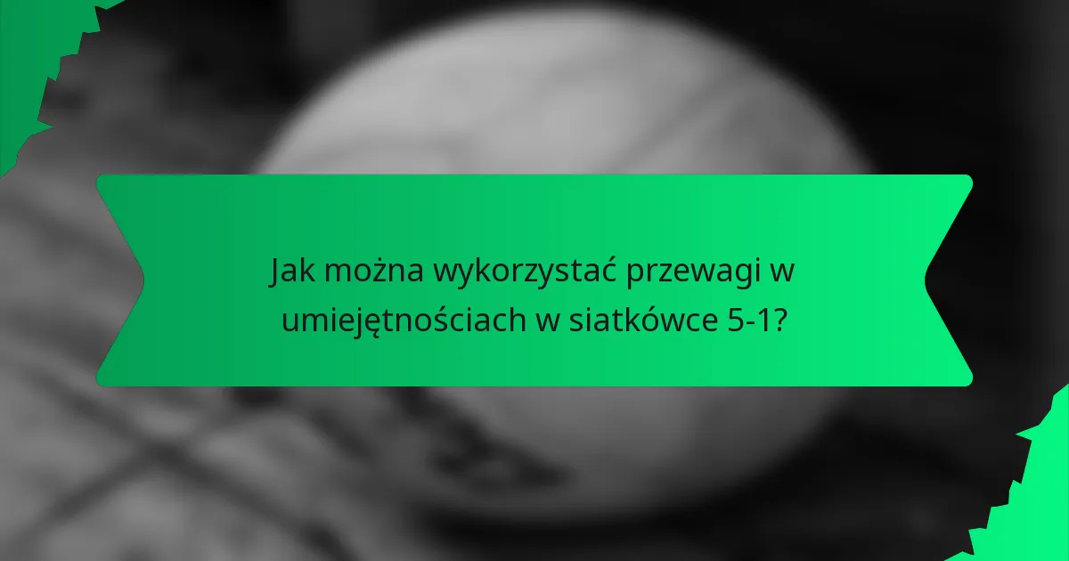 Jak można wykorzystać przewagi w umiejętnościach w siatkówce 5-1?