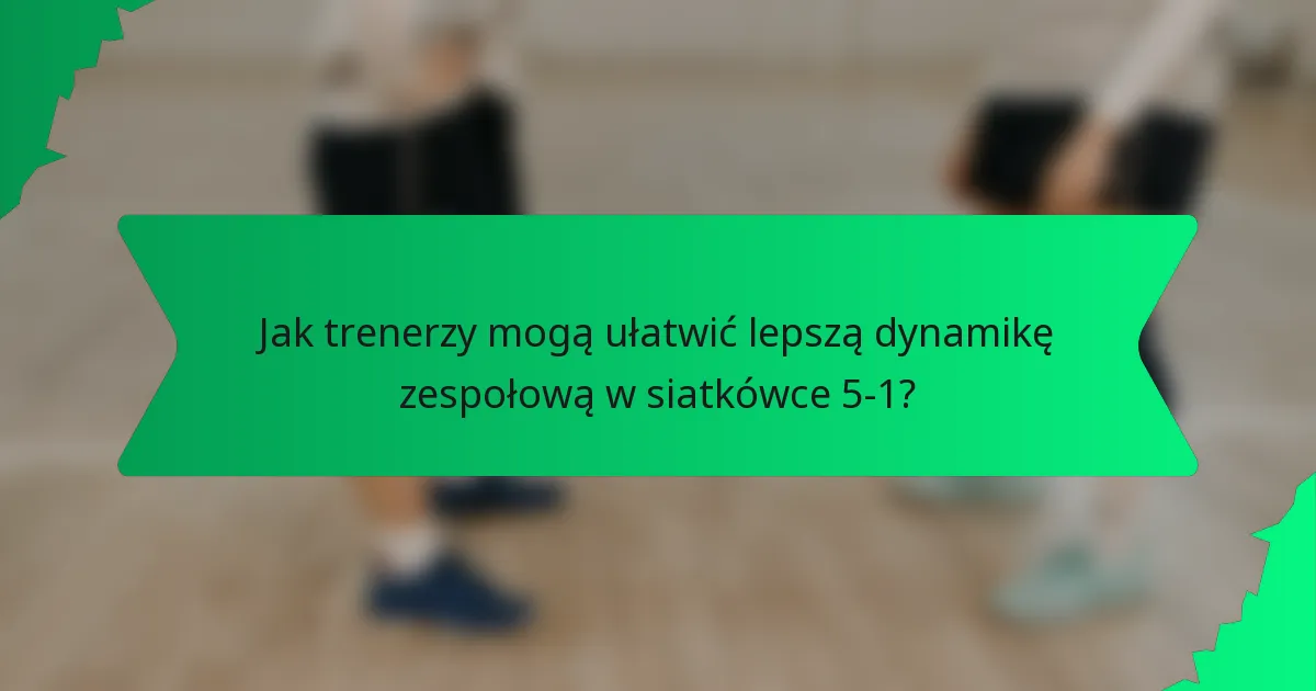 Jak trenerzy mogą ułatwić lepszą dynamikę zespołową w siatkówce 5-1?