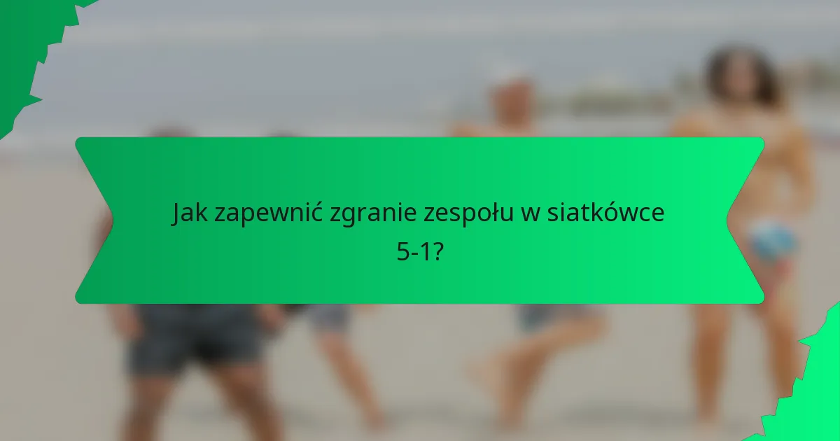 Jak zapewnić zgranie zespołu w siatkówce 5-1?
