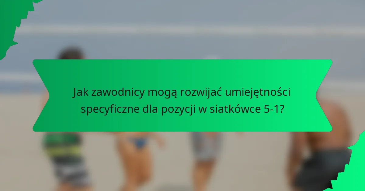 Jak zawodnicy mogą rozwijać umiejętności specyficzne dla pozycji w siatkówce 5-1?