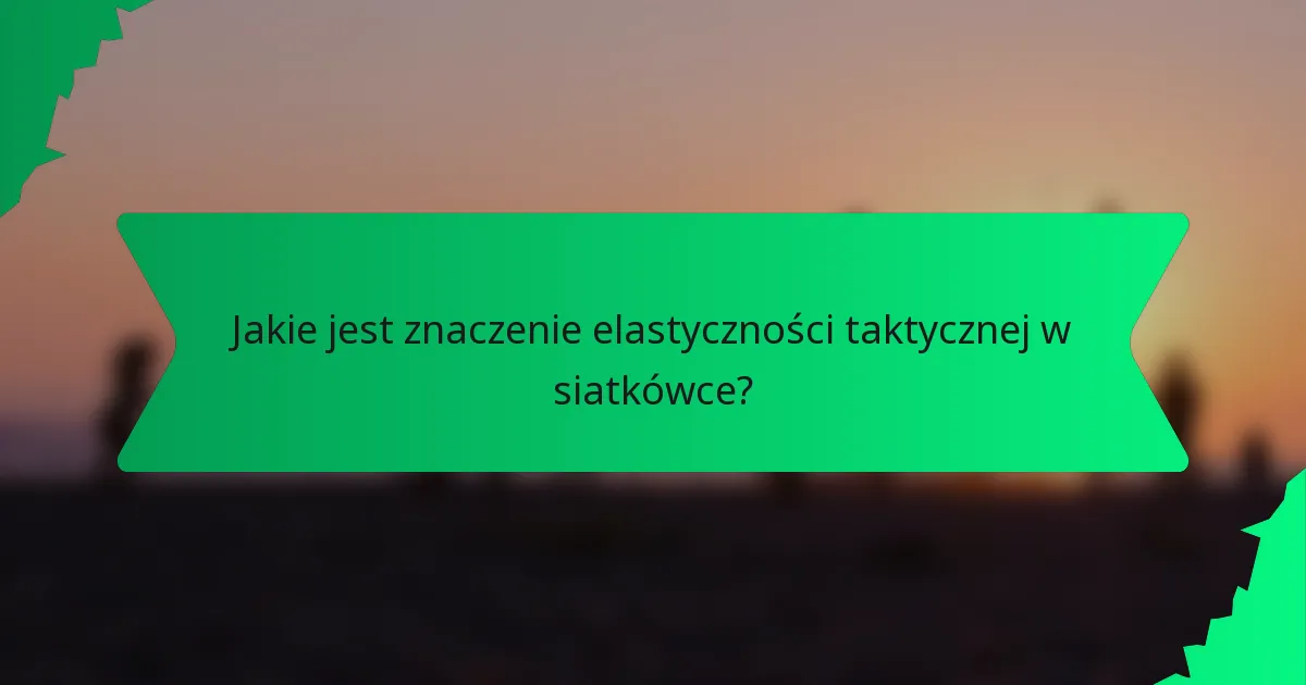 Jakie jest znaczenie elastyczności taktycznej w siatkówce?