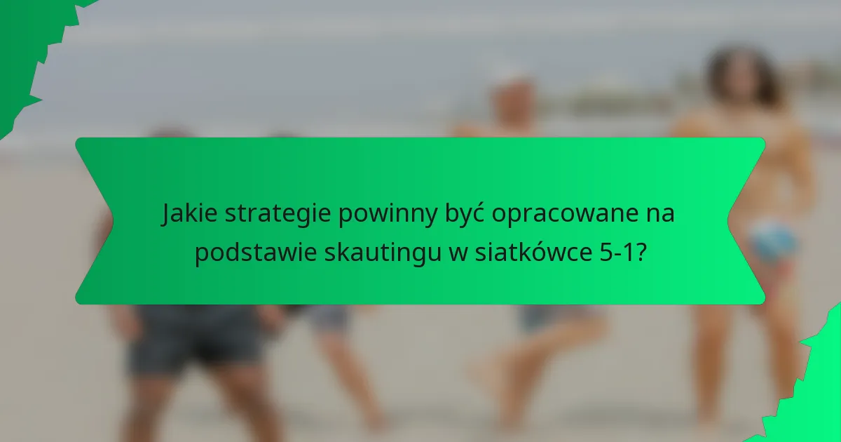 Jakie strategie powinny być opracowane na podstawie skautingu w siatkówce 5-1?