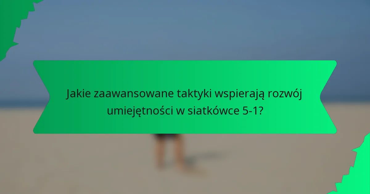 Jakie zaawansowane taktyki wspierają rozwój umiejętności w siatkówce 5-1?