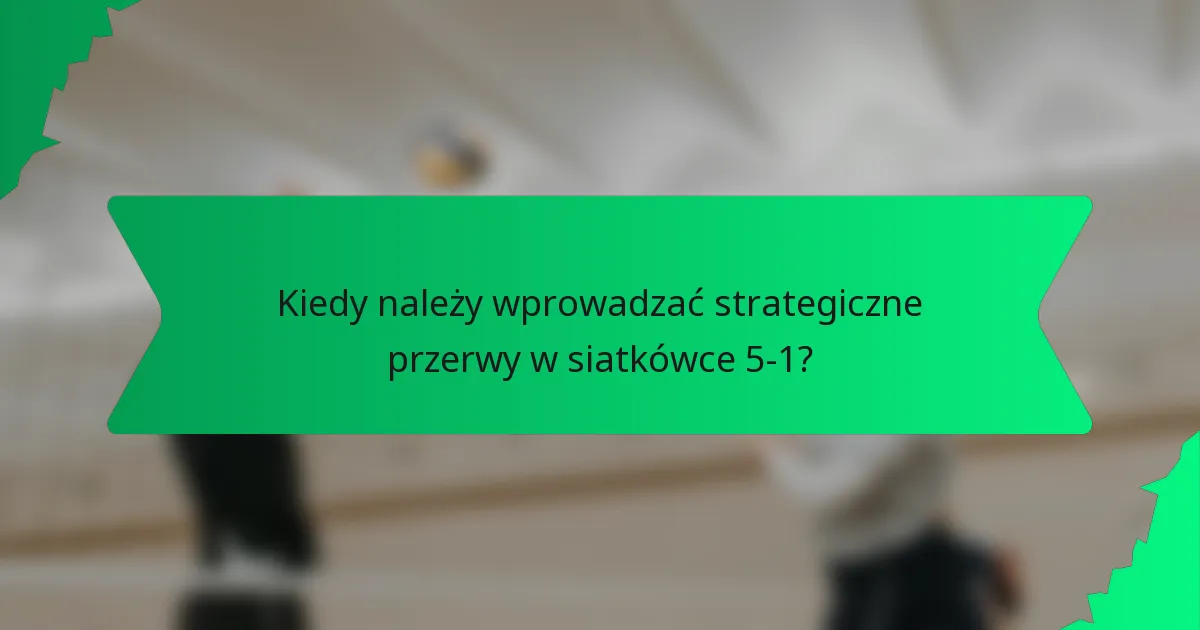Kiedy należy wprowadzać strategiczne przerwy w siatkówce 5-1?
